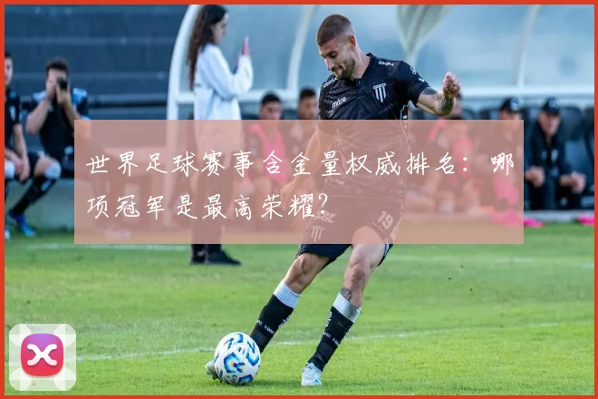 世界足球赛事含金量权威排名:哪项冠军是最高荣耀?