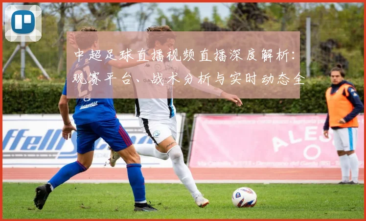 中超足球直播视频直播深度解析:观赛平台、战术分析与实时动态全指南