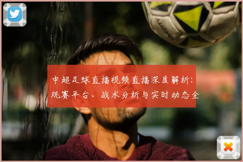 中超足球直播视频直播深度解析:观赛平台、战术分析与实时动态全指南