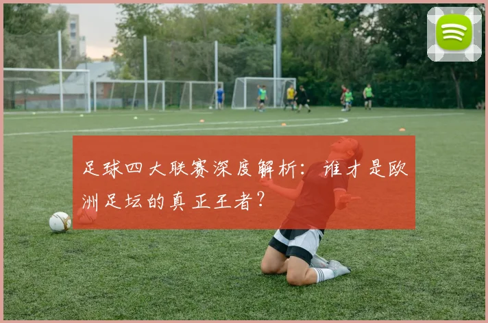 足球四大联赛深度解析：谁才是欧洲足坛的真正王者？