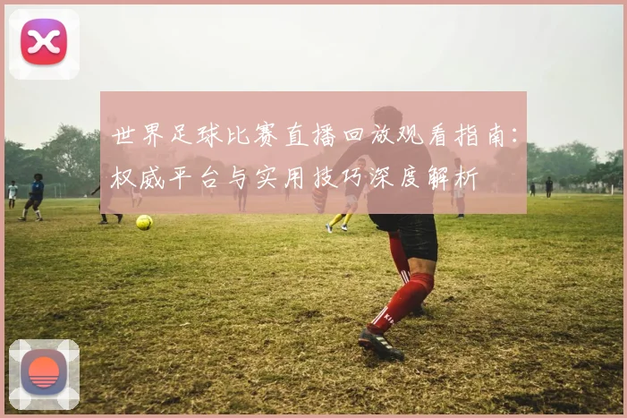 世界足球比赛直播回放观看指南：权威平台与实用技巧深度解析