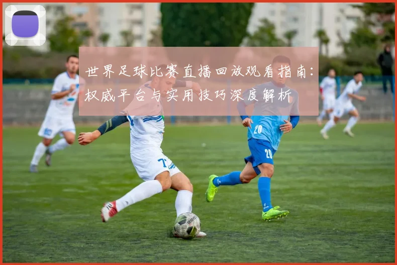 世界足球比赛直播回放观看指南：权威平台与实用技巧深度解析