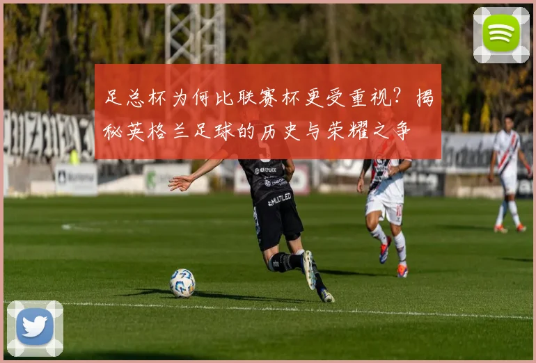 足总杯为何比联赛杯更受重视？揭秘英格兰足球的历史与荣耀之争