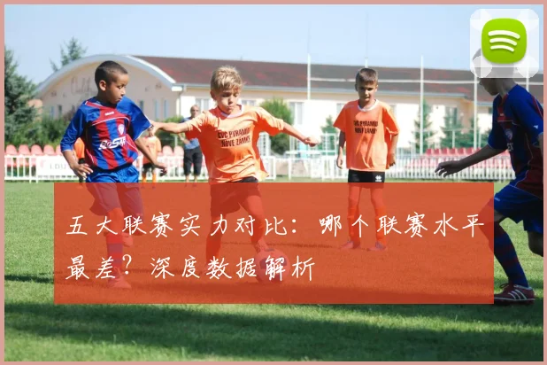 五大联赛实力对比:哪个联赛水平最差?深度数据解析
