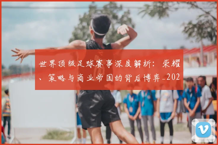 世界顶级足球赛事深度解析：荣耀、策略与商业帝国的背后博弈_20260610190251